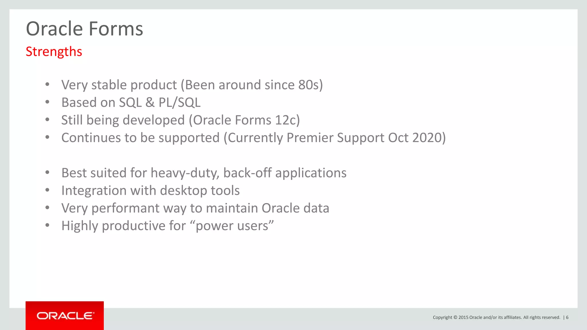 Copyright © 2015 Oracle and/or its affiliates. All rights reserved. | 6
Oracle Forms
Strengths
• Very stable product (Been around since 80s)
• Based on SQL & PL/SQL
• Still being developed (Oracle Forms 12c)
• Continues to be supported (Currently Premier Support Oct 2020)
• Best suited for heavy-duty, back-off applications
• Integration with desktop tools
• Very performant way to maintain Oracle data
• Highly productive for “power users”
 