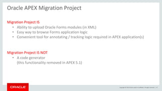 Copyright © 2015 Oracle and/or its affiliates. All rights reserved. | 17
Oracle APEX Migration Project
Migration Project IS
• Ability to upload Oracle Forms modules (in XML)
• Easy way to browse Forms application logic
• Convenient tool for annotating / tracking logic required in APEX application(s)
Migration Project IS NOT
• A code generator
(this functionality removed in APEX 5.1)
 