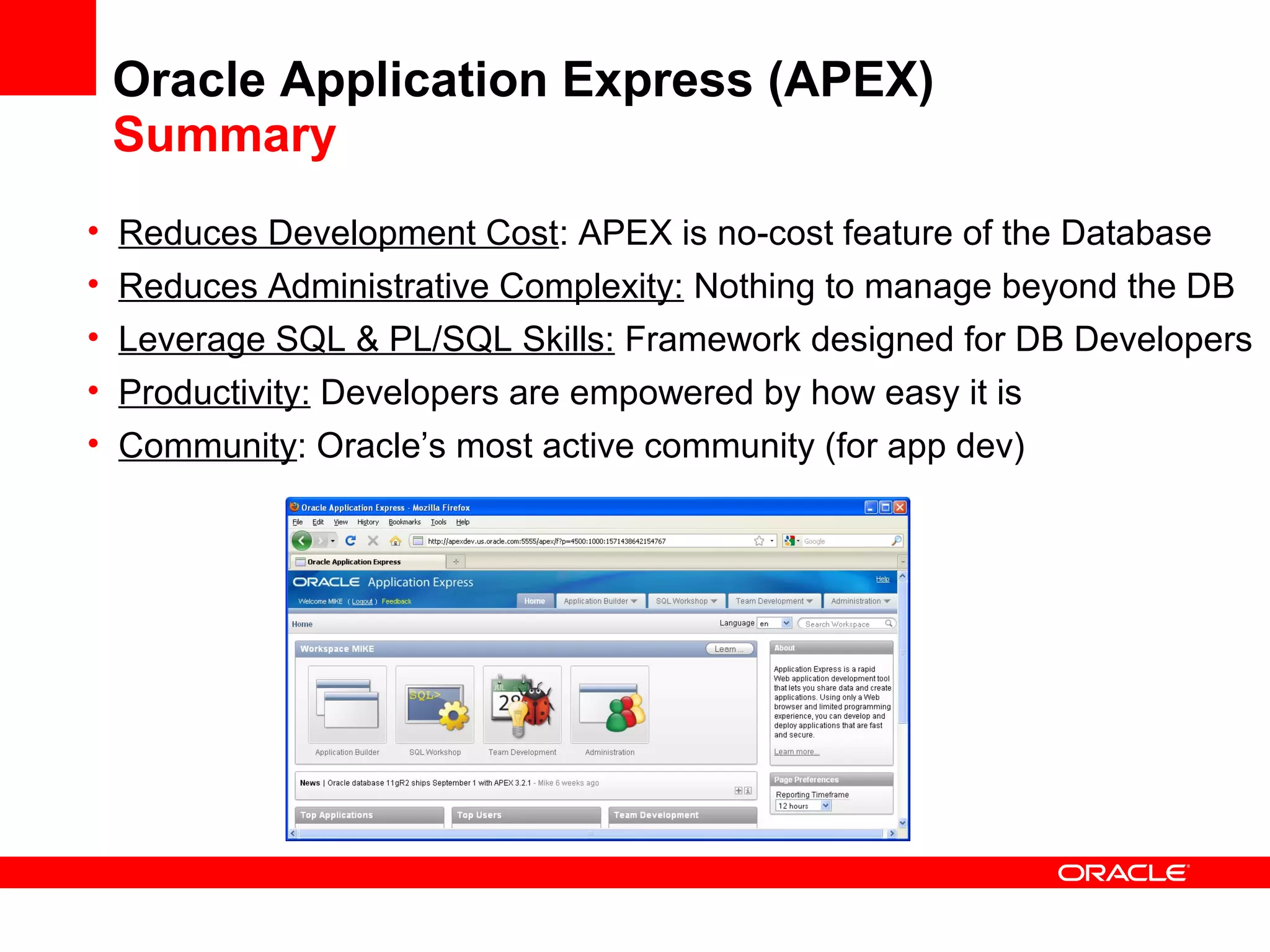 Oracle Application Express (APEX)
Summary
• Reduces Development Cost: APEX is no-cost feature of the Database
• Reduces Administrative Complexity: Nothing to manage beyond the DB
• Leverage SQL & PL/SQL Skills: Framework designed for DB Developers
• Productivity: Developers are empowered by how easy it is
• Community: Oracle’s most active community (for app dev)
 