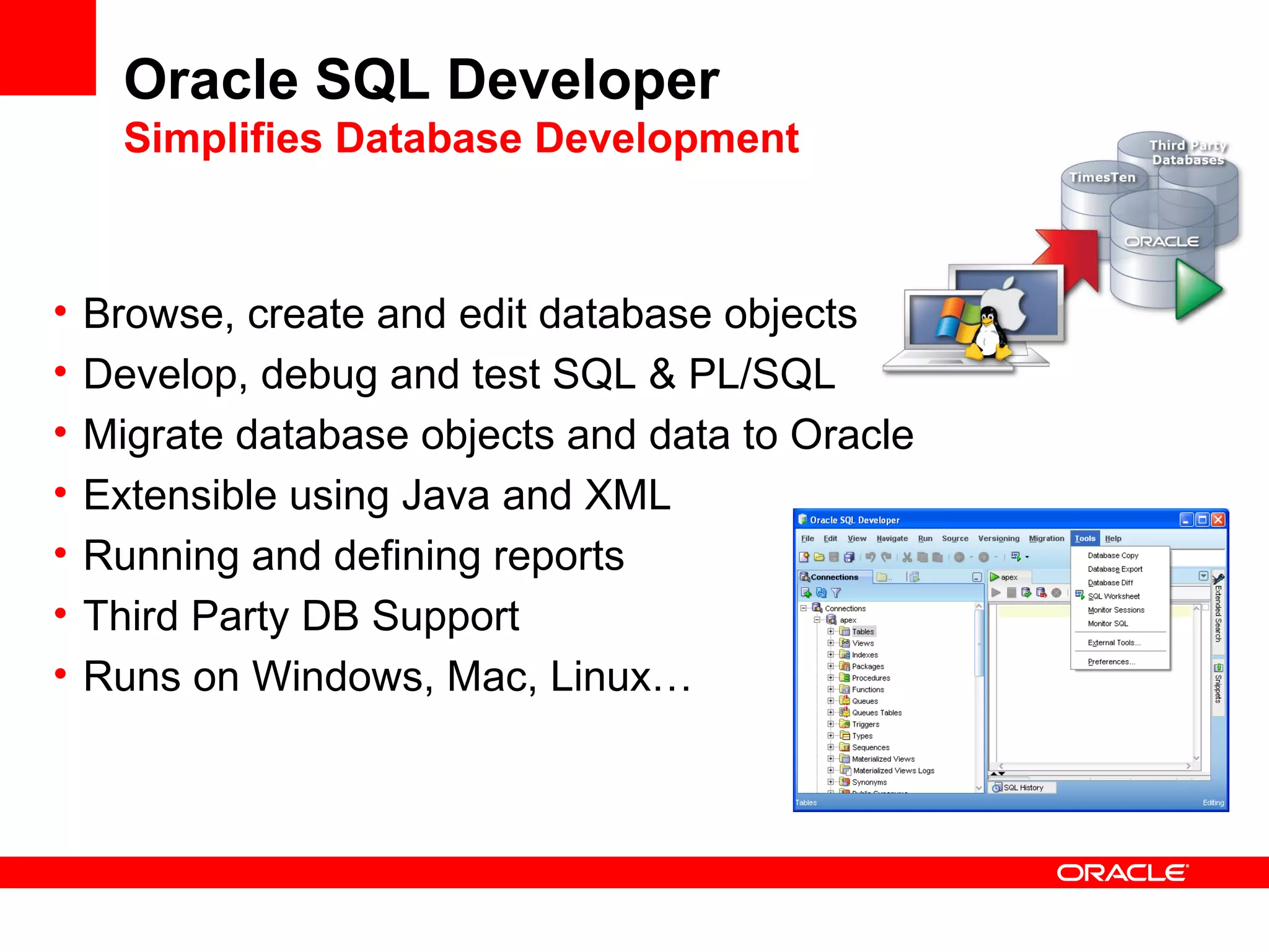 Oracle SQL Developer
Simplifies Database Development
• Browse, create and edit database objects
• Develop, debug and test SQL & PL/SQL
• Migrate database objects and data to Oracle
• Extensible using Java and XML
• Running and defining reports
• Third Party DB Support
• Runs on Windows, Mac, Linux…
 