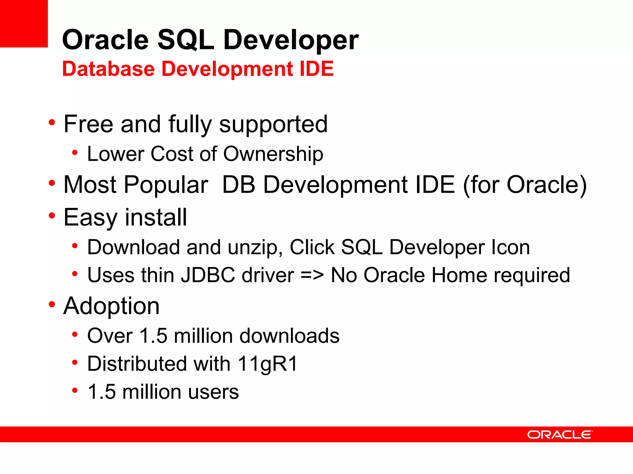 Oracle SQL Developer
Database Development IDE
• Free and fully supported
• Lower Cost of Ownership
• Most Popular DB Development IDE (for Oracle)
• Easy install
• Download and unzip, Click SQL Developer Icon
• Uses thin JDBC driver => No Oracle Home required
• Adoption
• Over 1.5 million downloads
• Distributed with 11gR1
• 1.5 million users
 