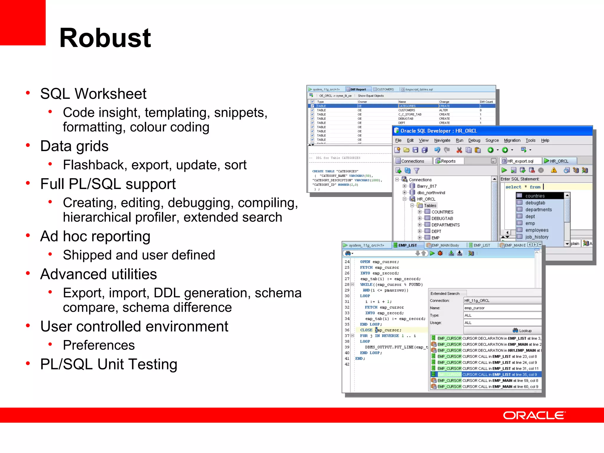 Robust
• SQL Worksheet
• Code insight, templating, snippets,
formatting, colour coding
• Data grids
• Flashback, export, update, sort
• Full PL/SQL support
• Creating, editing, debugging, compiling,
hierarchical profiler, extended search
• Ad hoc reporting
• Shipped and user defined
• Advanced utilities
• Export, import, DDL generation, schema
compare, schema difference
• User controlled environment
• Preferences
• PL/SQL Unit Testing
 