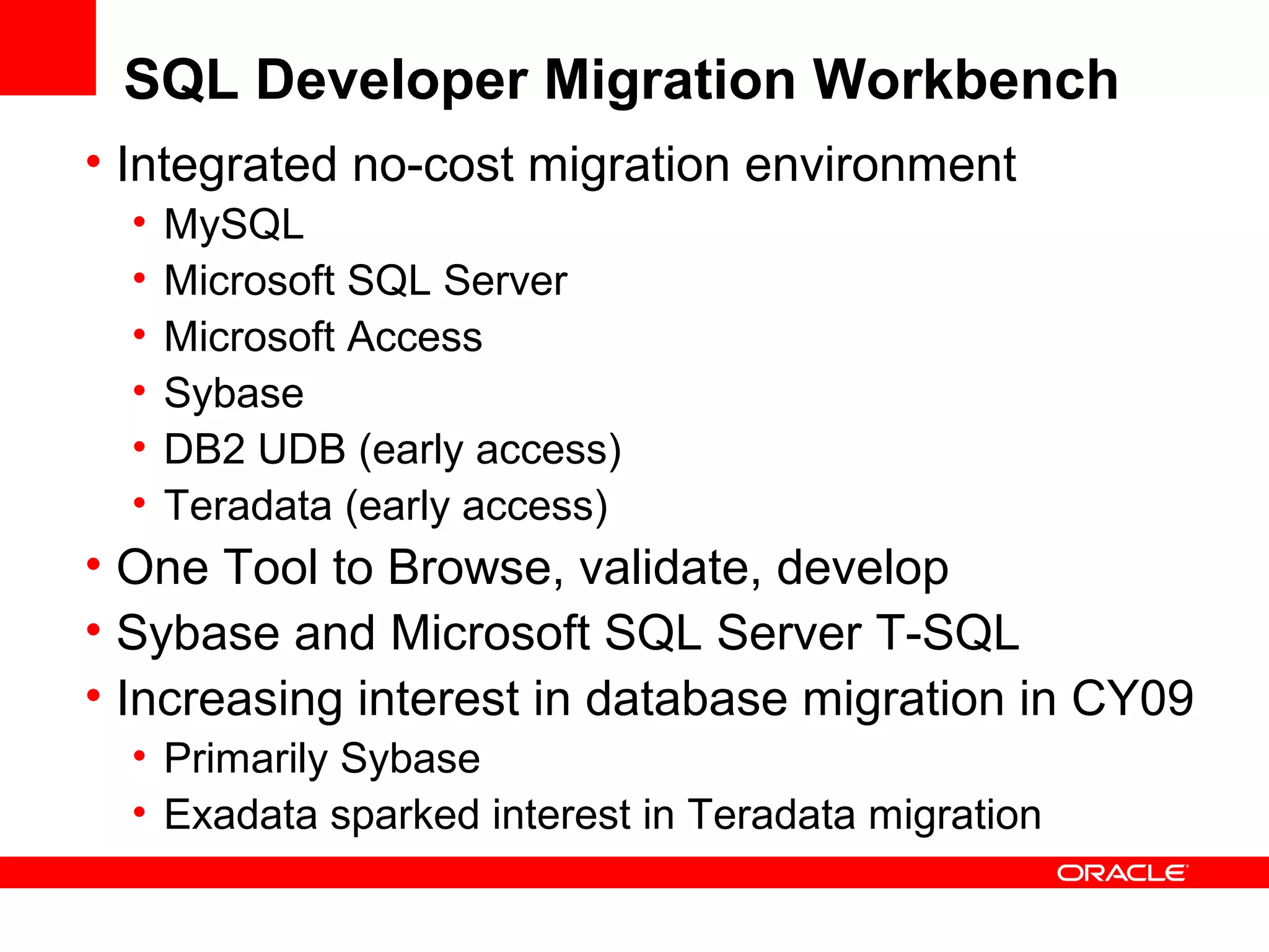 SQL Developer Migration Workbench
• Integrated no-cost migration environment
• MySQL
• Microsoft SQL Server
• Microsoft Access
• Sybase
• DB2 UDB (early access)
• Teradata (early access)
• One Tool to Browse, validate, develop
• Sybase and Microsoft SQL Server T-SQL
• Increasing interest in database migration in CY09
• Primarily Sybase
• Exadata sparked interest in Teradata migration
 