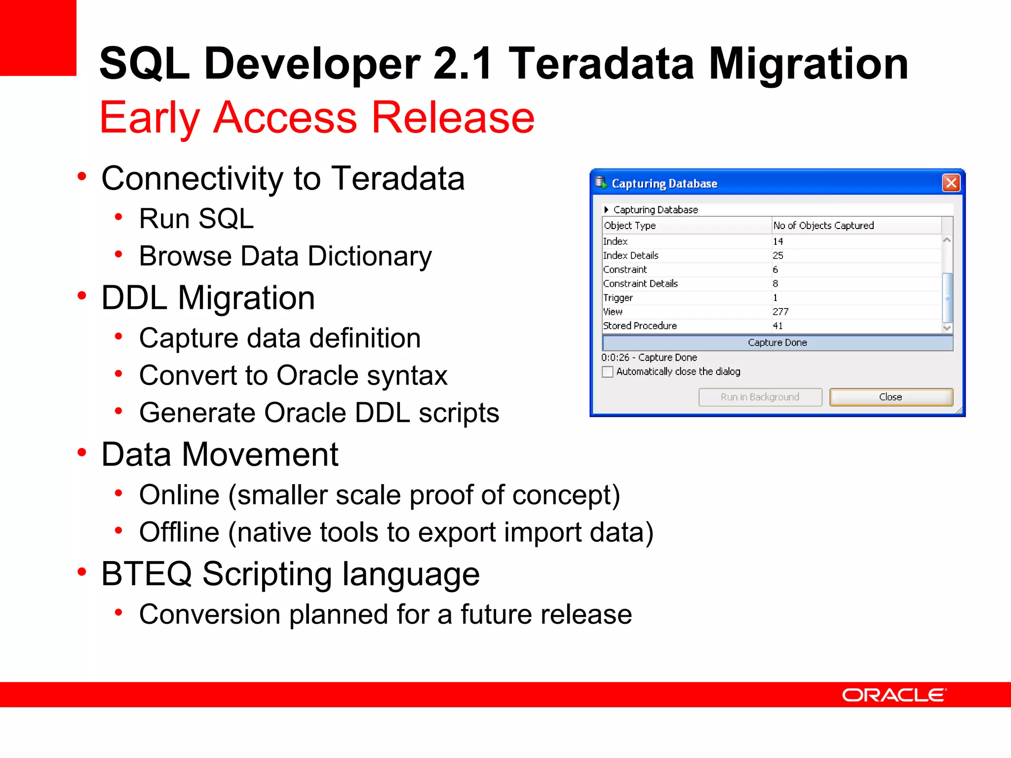 SQL Developer 2.1 Teradata Migration
Early Access Release
• Connectivity to Teradata
• Run SQL
• Browse Data Dictionary
• DDL Migration
• Capture data definition
• Convert to Oracle syntax
• Generate Oracle DDL scripts
• Data Movement
• Online (smaller scale proof of concept)
• Offline (native tools to export import data)
• BTEQ Scripting language
• Conversion planned for a future release
 