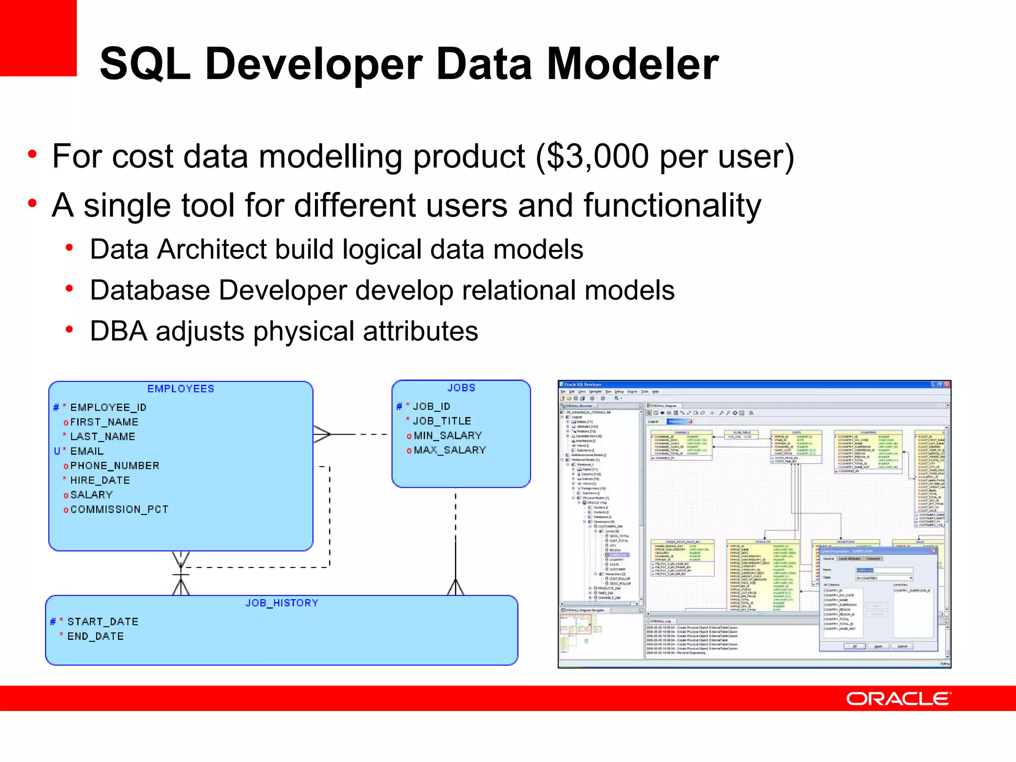 SQL Developer Data Modeler
• For cost data modelling product ($3,000 per user)
• A single tool for different users and functionality
• Data Architect build logical data models
• Database Developer develop relational models
• DBA adjusts physical attributes
 