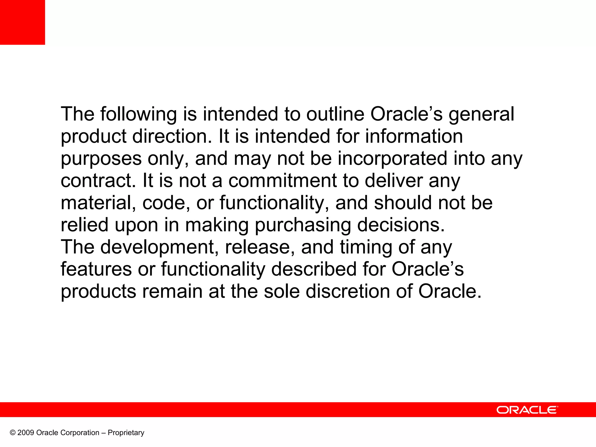 The following is intended to outline Oracle’s general
product direction. It is intended for information
purposes only, and may not be incorporated into any
contract. It is not a commitment to deliver any
material, code, or functionality, and should not be
relied upon in making purchasing decisions.
The development, release, and timing of any
features or functionality described for Oracle’s
products remain at the sole discretion of Oracle.
© 2009 Oracle Corporation – Proprietary
 