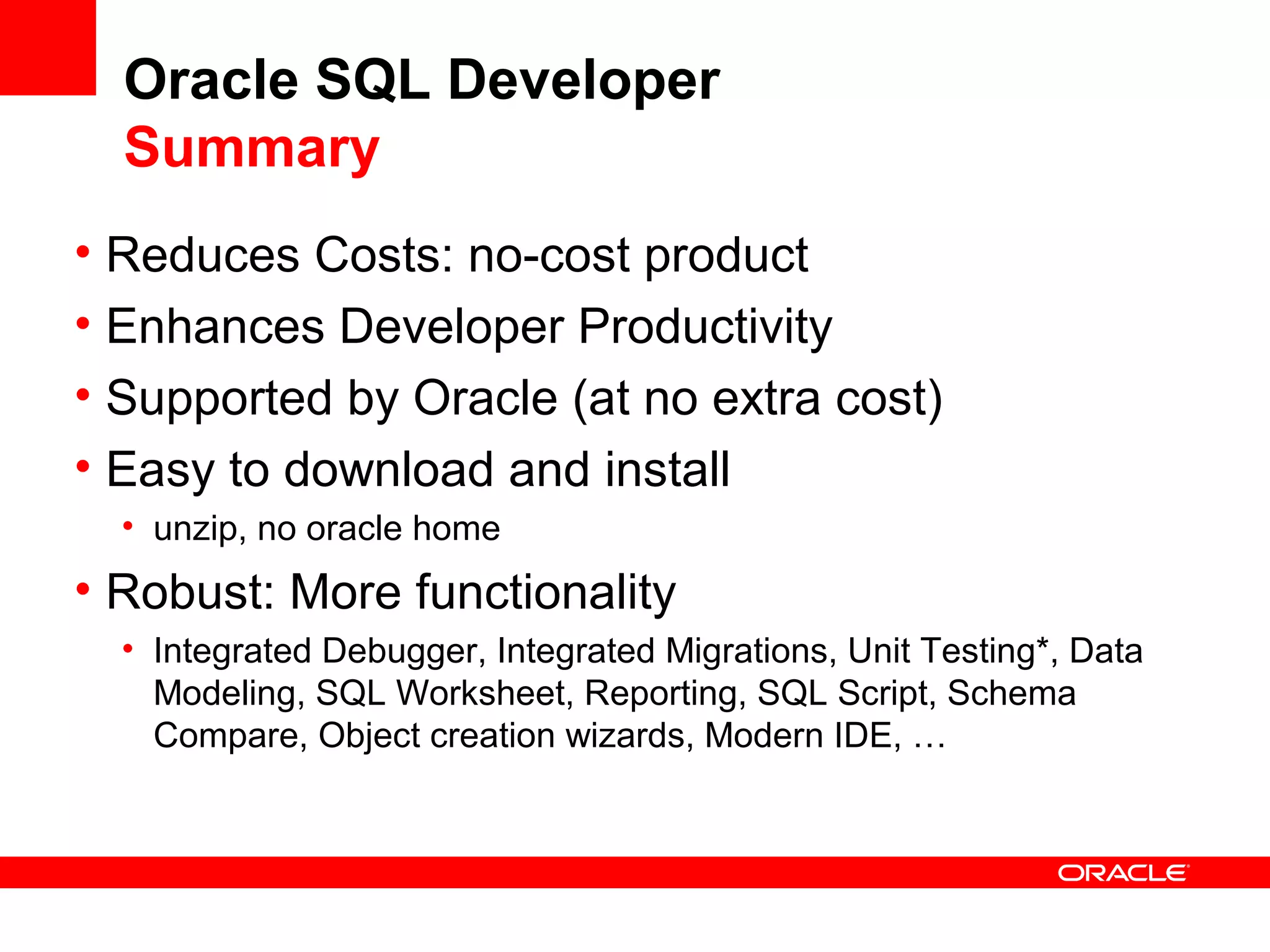 Oracle SQL Developer
Summary
• Reduces Costs: no-cost product
• Enhances Developer Productivity
• Supported by Oracle (at no extra cost)
• Easy to download and install
• unzip, no oracle home
• Robust: More functionality
• Integrated Debugger, Integrated Migrations, Unit Testing*, Data
Modeling, SQL Worksheet, Reporting, SQL Script, Schema
Compare, Object creation wizards, Modern IDE, …
 