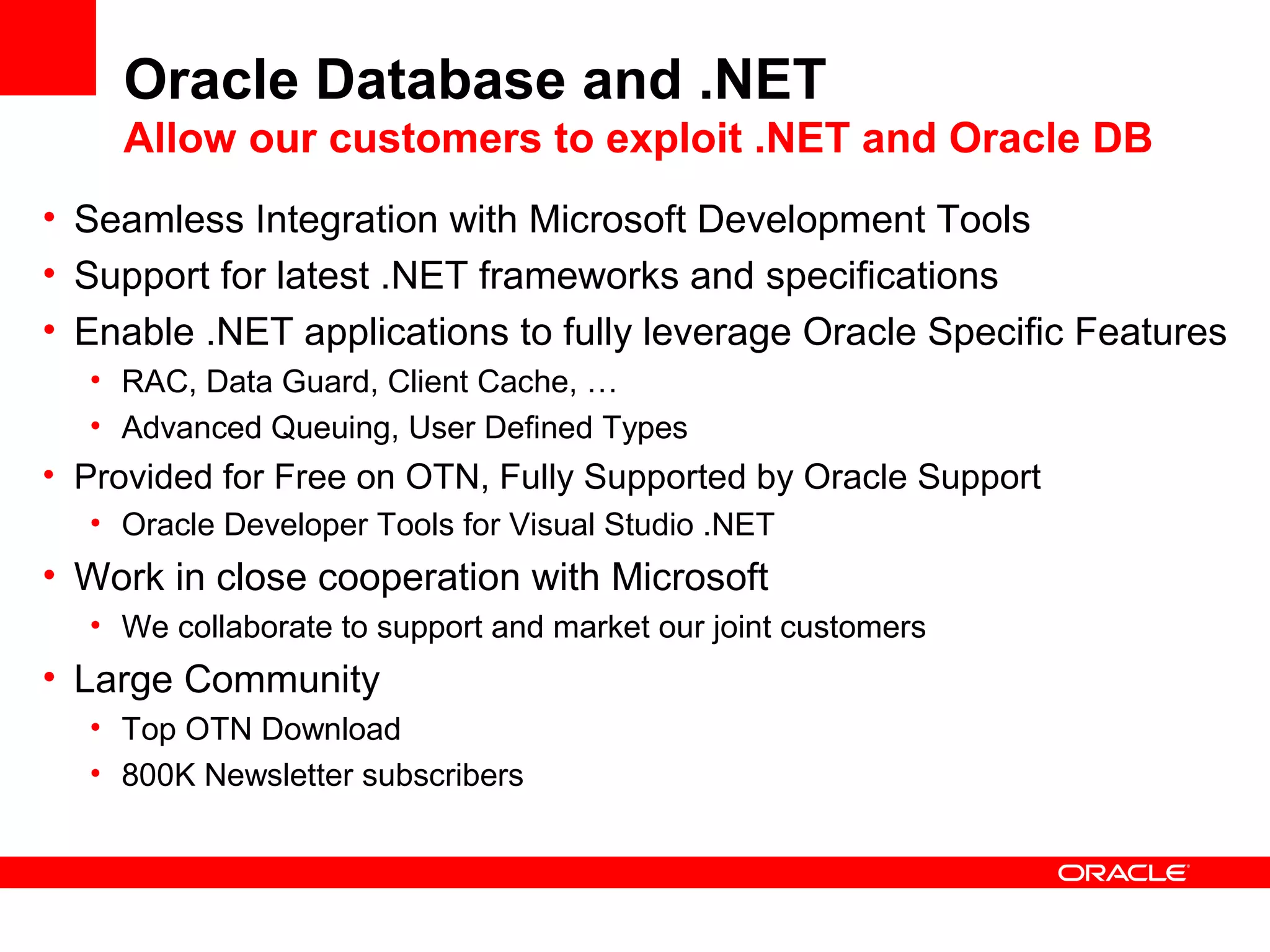 Oracle Database and .NET
Allow our customers to exploit .NET and Oracle DB
• Seamless Integration with Microsoft Development Tools
• Support for latest .NET frameworks and specifications
• Enable .NET applications to fully leverage Oracle Specific Features
• RAC, Data Guard, Client Cache, …
• Advanced Queuing, User Defined Types
• Provided for Free on OTN, Fully Supported by Oracle Support
• Oracle Developer Tools for Visual Studio .NET
• Work in close cooperation with Microsoft
• We collaborate to support and market our joint customers
• Large Community
• Top OTN Download
• 800K Newsletter subscribers
 