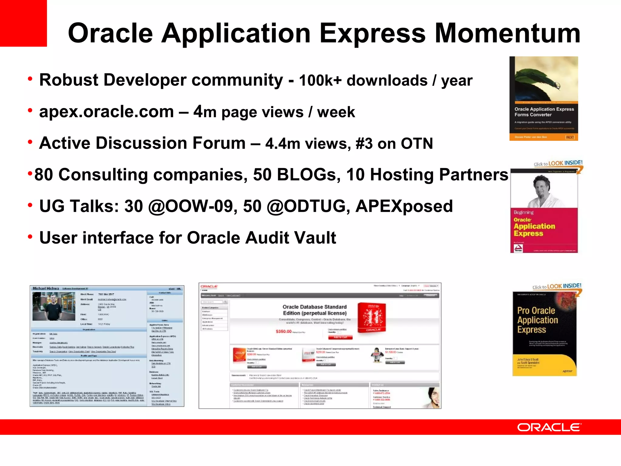 • Robust Developer community - 100k+ downloads / year
• apex.oracle.com – 4m page views / week
• Active Discussion Forum – 4.4m views, #3 on OTN
•80 Consulting companies, 50 BLOGs, 10 Hosting Partners
• UG Talks: 30 @OOW-09, 50 @ODTUG, APEXposed
• User interface for Oracle Audit Vault
Oracle Application Express Momentum
 