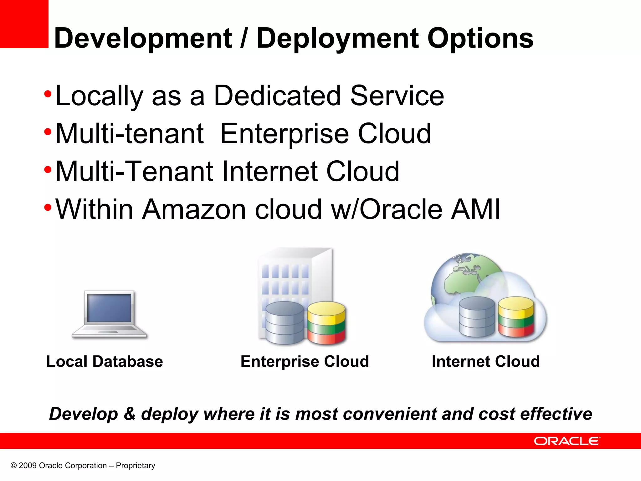 Development / Deployment Options
•Locally as a Dedicated Service
•Multi-tenant Enterprise Cloud
•Multi-Tenant Internet Cloud
•Within Amazon cloud w/Oracle AMI
Internet CloudEnterprise CloudLocal Database
© 2009 Oracle Corporation – Proprietary
Develop & deploy where it is most convenient and cost effective
 