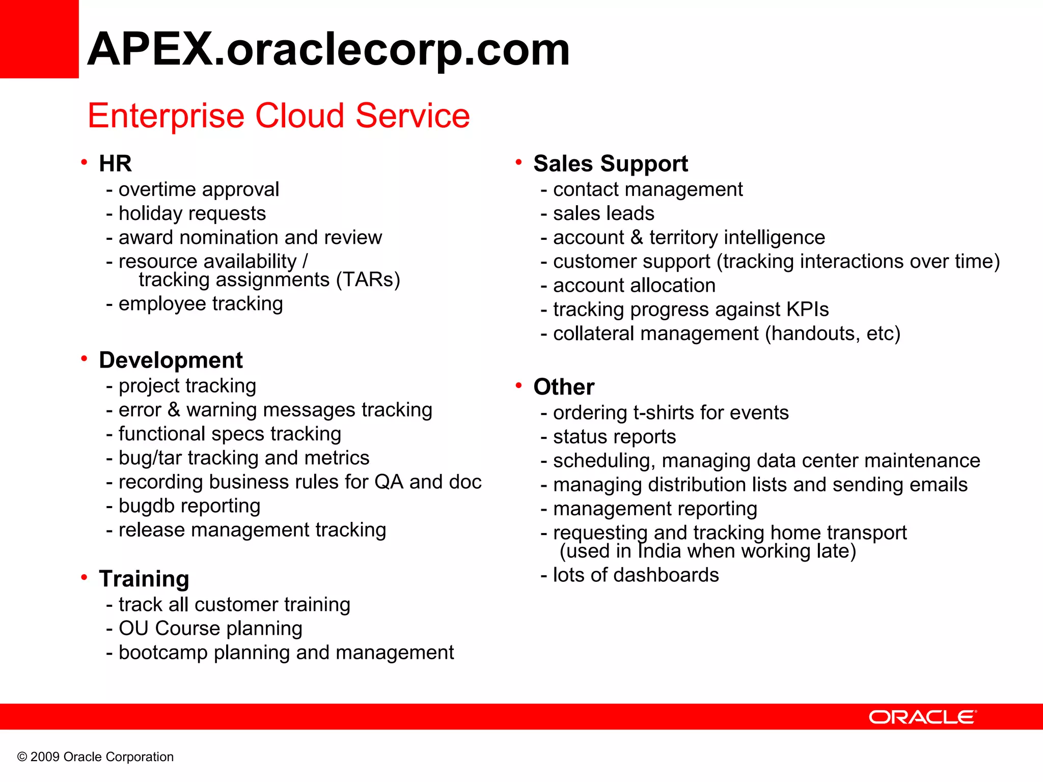 APEX.oraclecorp.com
Enterprise Cloud Service
• HR
- overtime approval
- holiday requests
- award nomination and review
- resource availability /
tracking assignments (TARs)
- employee tracking
• Development
- project tracking
- error & warning messages tracking
- functional specs tracking
- bug/tar tracking and metrics
- recording business rules for QA and doc
- bugdb reporting
- release management tracking
• Training
- track all customer training
- OU Course planning
- bootcamp planning and management
© 2009 Oracle Corporation
• Sales Support
- contact management
- sales leads
- account & territory intelligence
- customer support (tracking interactions over time)
- account allocation
- tracking progress against KPIs
- collateral management (handouts, etc)
• Other
- ordering t-shirts for events
- status reports
- scheduling, managing data center maintenance
- managing distribution lists and sending emails
- management reporting
- requesting and tracking home transport
(used in India when working late)
- lots of dashboards
 