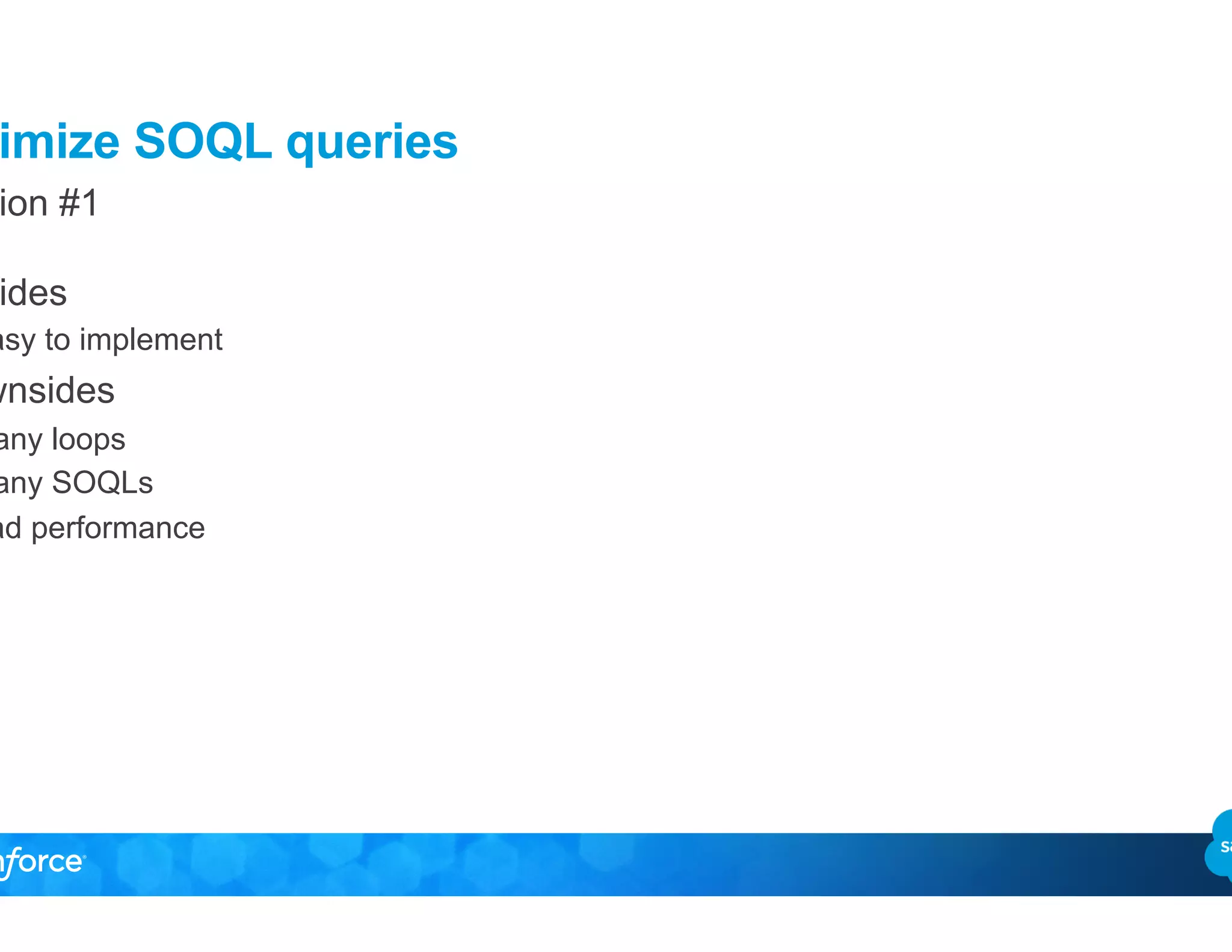 Optimize SOQL queries
Solution #1
•  Upsides
–  Easy to implement
•  Downsides
–  Many loops
–  Many SOQLs
–  Bad performance
 