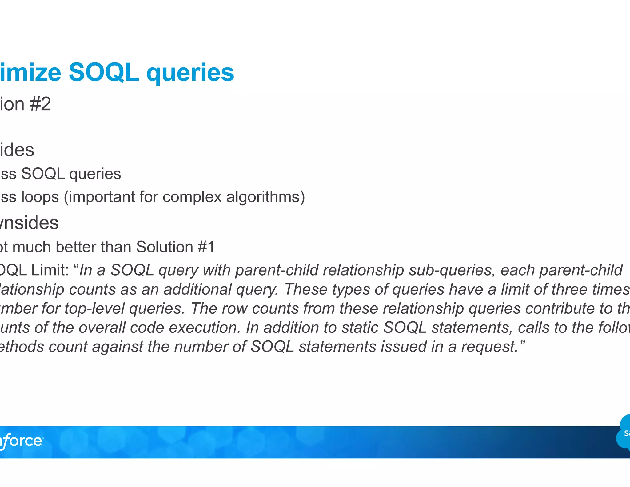 Optimize SOQL queries
Solution #2
•  Upsides
–  Less SOQL queries
–  Less loops (important for complex algorithms)
•  Downsides
–  Not much better than Solution #1
–  SOQL Limit: “In a SOQL query with parent-child relationship sub-queries, each parent-child
relationship counts as an additional query. These types of queries have a limit of three times the
number for top-level queries. The row counts from these relationship queries contribute to the row
counts of the overall code execution. In addition to static SOQL statements, calls to the following
methods count against the number of SOQL statements issued in a request.”
 