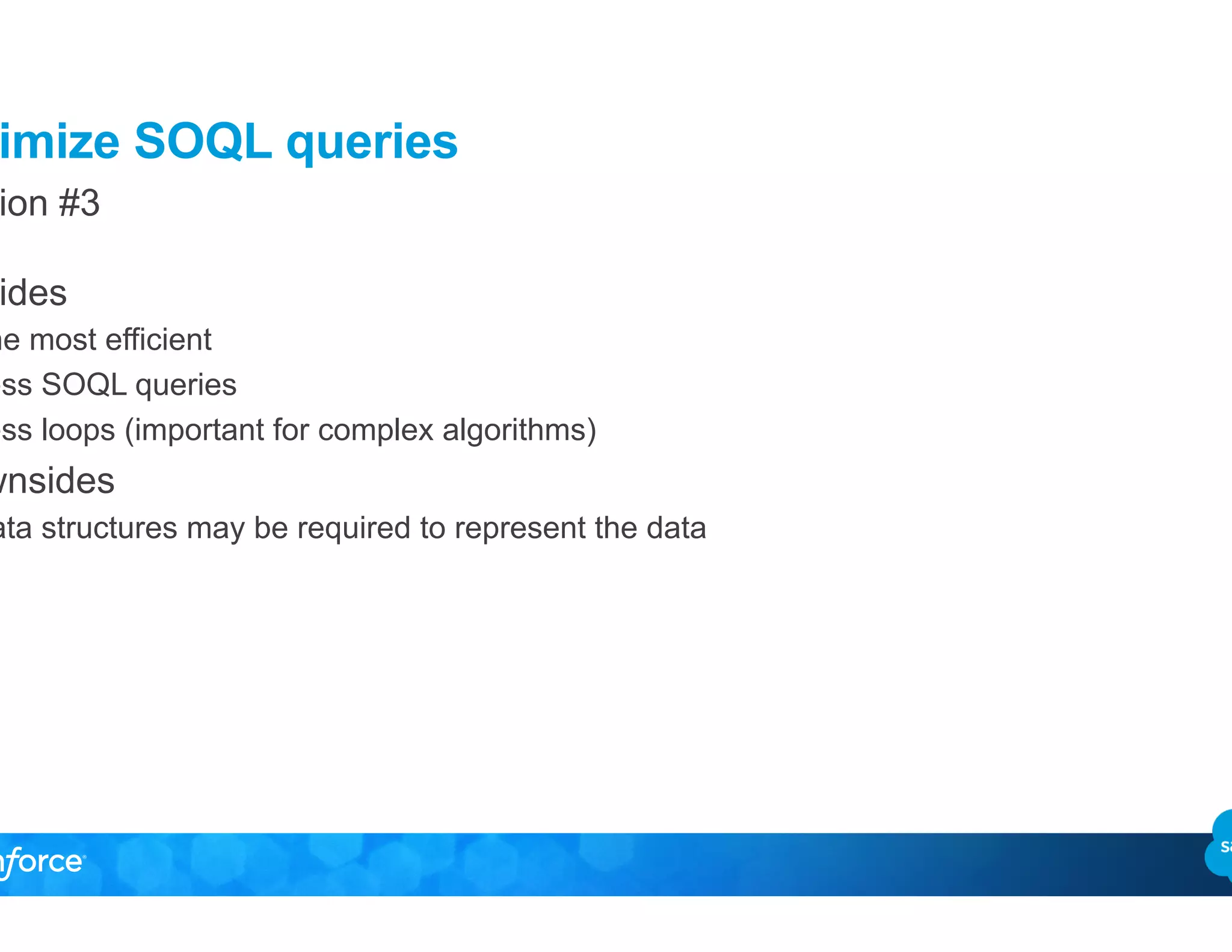 Optimize SOQL queries
Solution #3
•  Upsides
–  The most efficient
–  Less SOQL queries
–  Less loops (important for complex algorithms)
•  Downsides
–  Data structures may be required to represent the data
 