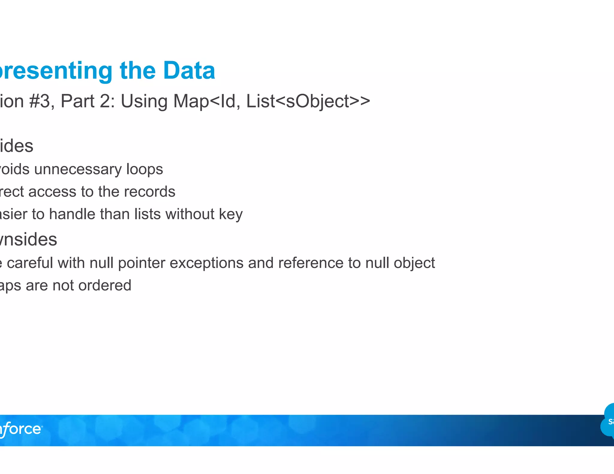 Representing the Data
•  Upsides
–  Avoids unnecessary loops
–  Direct access to the records
–  Easier to handle than lists without key
•  Downsides
–  Be careful with null pointer exceptions and reference to null object
–  Maps are not ordered
Solution #3, Part 2: Using Map<Id, List<sObject>>
 