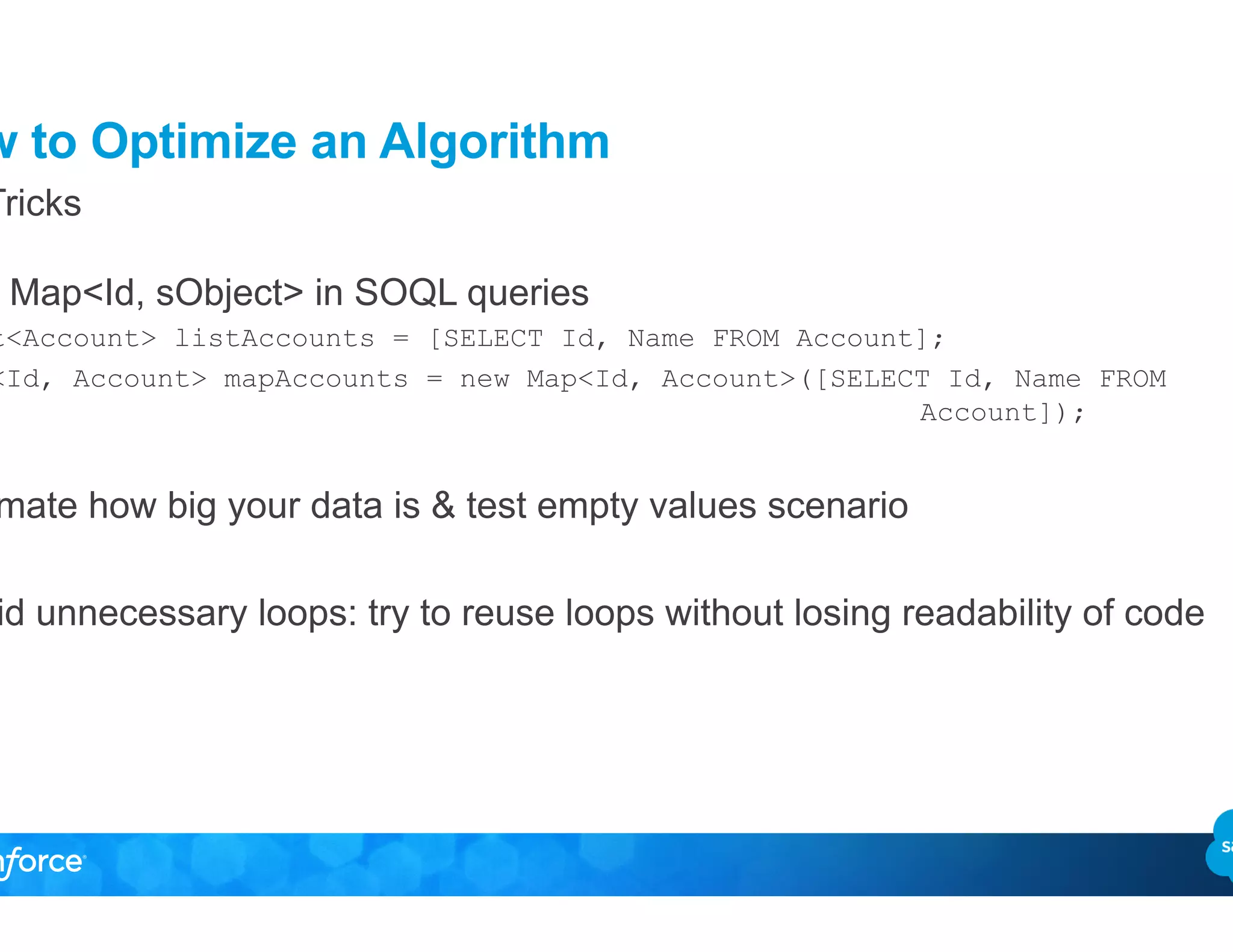 How to Optimize an Algorithm
•  Use Map<Id, sObject> in SOQL queries
List<Account> listAccounts = [SELECT Id, Name FROM Account];
Map<Id, Account> mapAccounts = new Map<Id, Account>([SELECT Id, Name FROM
Account]);
•  Estimate how big your data is & test empty values scenario
•  Avoid unnecessary loops: try to reuse loops without losing readability of code
Top Tricks
 