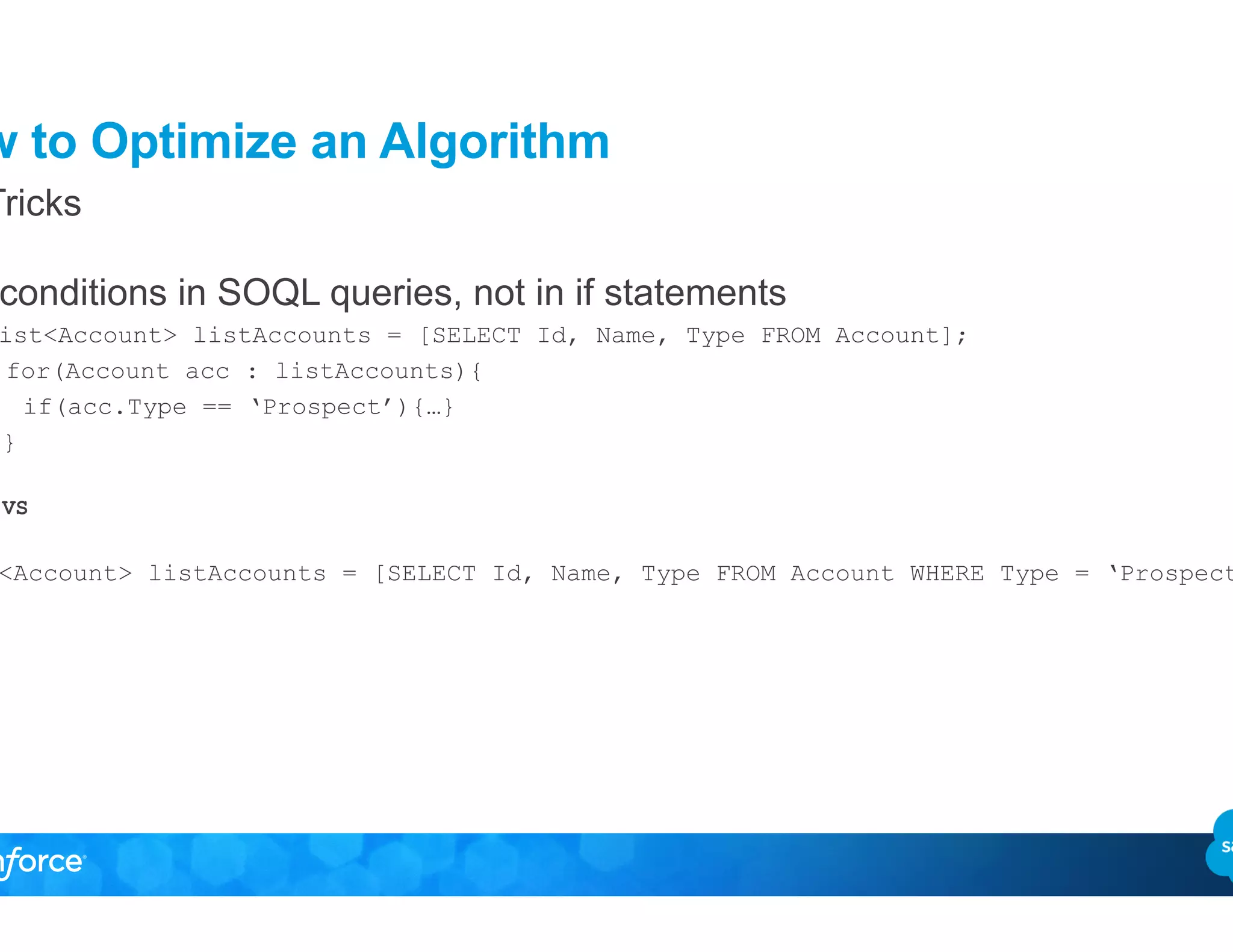 How to Optimize an Algorithm
•  Put conditions in SOQL queries, not in if statements
List<Account> listAccounts = [SELECT Id, Name, Type FROM Account];
for(Account acc : listAccounts){
if(acc.Type == ‘Prospect’){…}
}
VS
List<Account> listAccounts = [SELECT Id, Name, Type FROM Account WHERE Type = ‘Prospect’];
Top Tricks
 