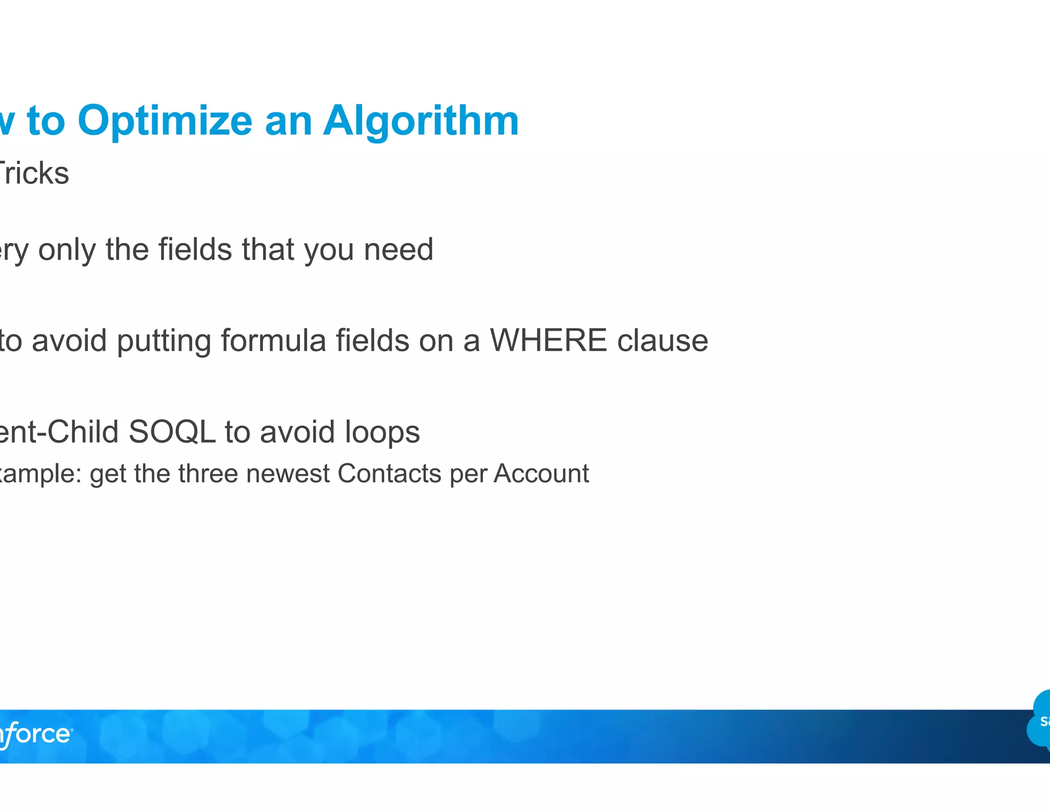 How to Optimize an Algorithm
•  Query only the fields that you need
•  Try to avoid putting formula fields on a WHERE clause
•  Parent-Child SOQL to avoid loops
–  Example: get the three newest Contacts per Account
Top Tricks
 