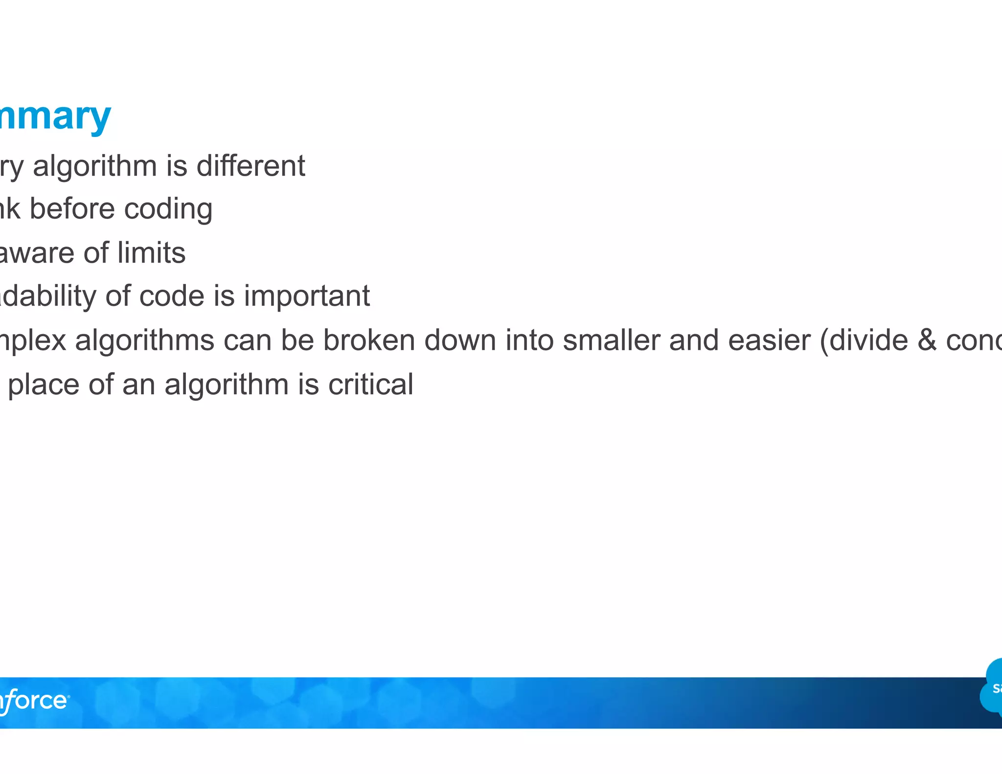 Summary
•  Every algorithm is different
•  Think before coding
•  Be aware of limits
•  Readability of code is important
•  Complex algorithms can be broken down into smaller and easier (divide & conquer)
•  The place of an algorithm is critical
 