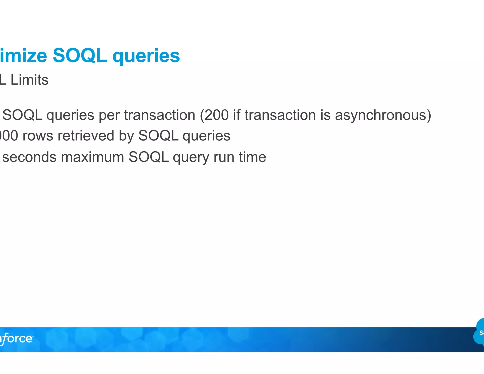 Optimize SOQL queries
SOQL Limits
•  100 SOQL queries per transaction (200 if transaction is asynchronous)
•  50.000 rows retrieved by SOQL queries
•  120 seconds maximum SOQL query run time
 