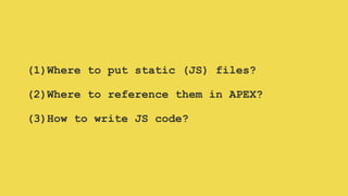 (1)Where to put static (JS) files?
(2)Where to reference them in APEX?
(3)How to write JS code?
 