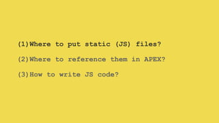 (1)Where to put static (JS) files?
(2)Where to reference them in APEX?
(3)How to write JS code?
 