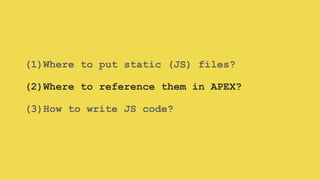 (1)Where to put static (JS) files?
(2)Where to reference them in APEX?
(3)How to write JS code?
 