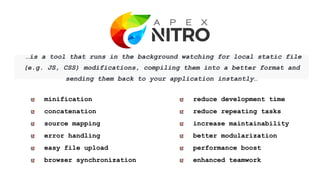 …is a tool that runs in the background watching for local static file
(e.g. JS, CSS) modifications, compiling them into a better format and
sending them back to your application instantly…
reduce development time
reduce repeating tasks
increase maintainability
better modularization
performance boost
enhanced teamwork
minification
concatenation
source mapping
error handling
easy file upload
browser synchronization
 