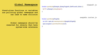 Global Namespace
Stand-alone functions or variables
are polluting global namespace and
can lead to name collision
Global namespace should be
reserved for objects that have
system-wide relevance
function openModal(pDialogId, pDialogTriggerId, pSetFocusId, pClear ) {
$( "#" + pDialogId ).dialog("open");
}
theme42.js
aaapeks.custom.js
function openModal(pPageId){
var vUrl = apex.util.makeApplicationUrl({pageId:pPageId});
apex.navigation.openInNewWindow(vUrl);
};
 