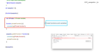 * APEX Alpe Adria Namespace
* @namespace aaapeks
*/
var aaapeks = {};
(function(aaapeks) {
var vPrivate; // Private variable;
function privateFunction () {
console.log('Private function');
}
aaapeks.publicFunction = function(){
console.log('Public function');
privateFunction ();
};
})(aaapeks);
020_aaapeks.js
Private functions and variables
 