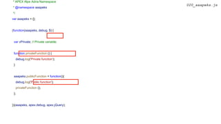 * APEX Alpe Adria Namespace
* @namespace aaapeks
*/
var aaapeks = {};
(function(aaapeks, debug, $) {
var vPrivate; // Private variable;
function privateFunction () {
debug.log('Private function');
}
aaapeks.publicFunction = function(){
debug.log('Public function');
privateFunction ();
};
})(aaapeks, apex.debug, apex.jQuery);
020_aaapeks.js
 