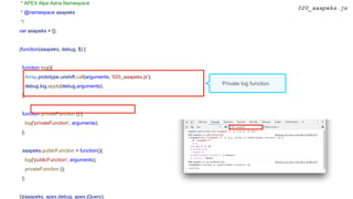 * APEX Alpe Adria Namespace
* @namespace aaapeks
*/
var aaapeks = {};
(function(aaapeks, debug, $) {
function log(){
Array.prototype.unshift.call(arguments, '020_aaapeks.js');
debug.log.apply(debug,arguments);
};
function privateFunction () {
log('privateFunction', arguments);
};
aaapeks.publicFunction = function(){
log('publicFunction', arguments);
privateFunction ();
};
})(aaapeks, apex.debug, apex.jQuery);
020_aaapeks.js
Private log function
 