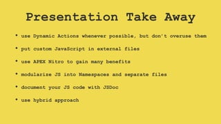 Presentation Take Away
• use Dynamic Actions whenever possible, but don’t overuse them
• put custom JavaScript in external files
• use APEX Nitro to gain many benefits
• modularize JS into Namespaces and separate files
• document your JS code with JSDoc
• use hybrid approach
 