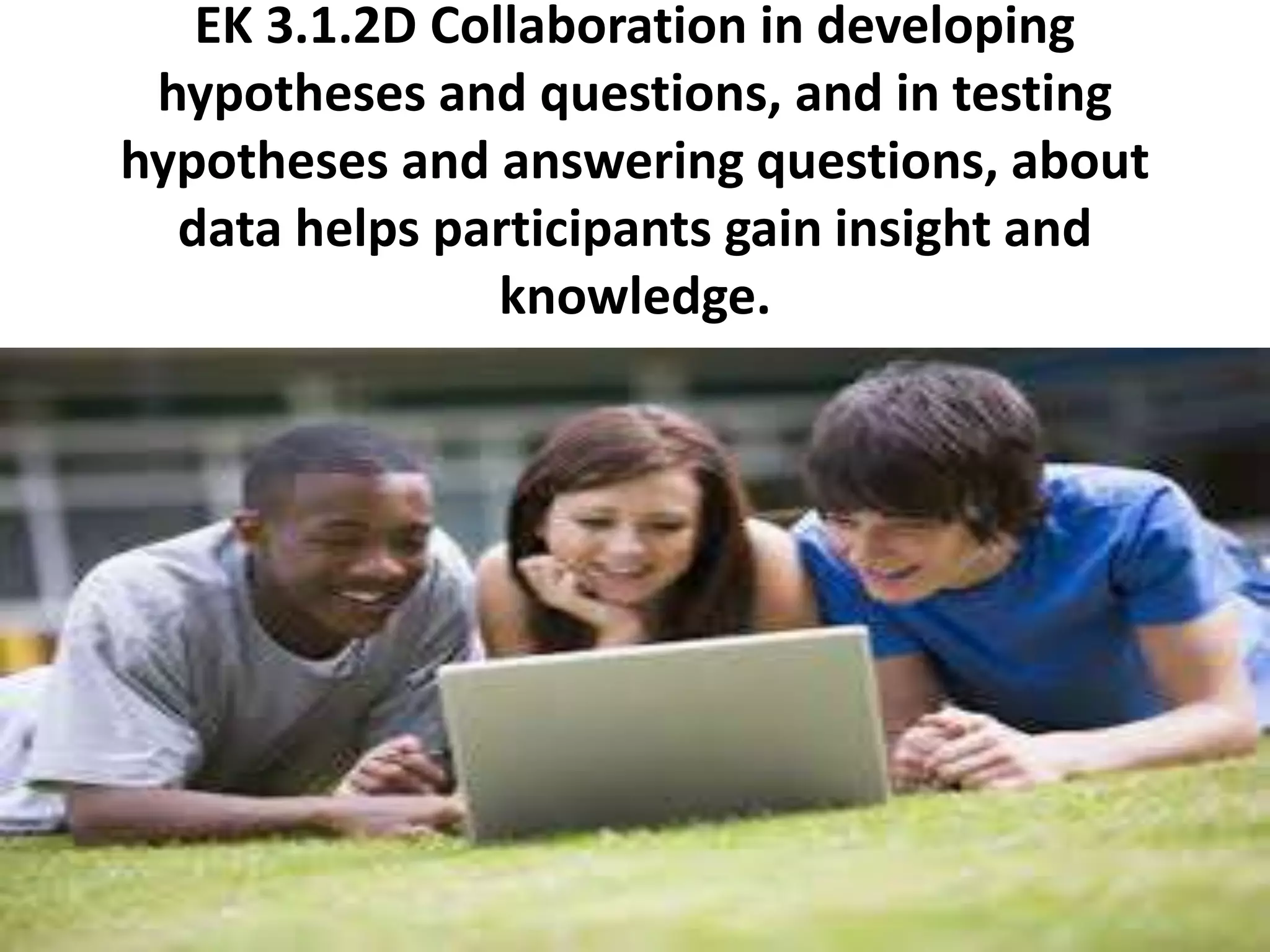 EK 3.1.2D Collaboration in developing
hypotheses and questions, and in testing
hypotheses and answering questions, about
data helps participants gain insight and
knowledge.
 