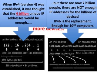 EK 6.1.1H The number of devices that
could use an IP address has grown so fast
that a new protocol (IPv6) has been
established to handle routing of many
more devices.
When IPv4 (version 4) was
established, it was thought
that the 4 billion unique IP
addresses would be
enough…..
…but there are now 7 billion
people, there are NOT enough
IP addresses for the billions of
devices!
IPv6 is the replacement.
Enough for 1038 computers.
 