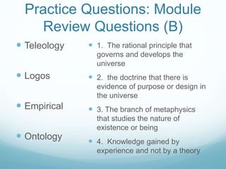 Practice Questions: Module
Review Questions (B)
 Teleology
 Logos
 Empirical
 Ontology
 1. The rational principle that
governs and develops the
universe
 2. the doctrine that there is
evidence of purpose or design in
the universe
 3. The branch of metaphysics
that studies the nature of
existence or being
 4. Knowledge gained by
experience and not by a theory
 