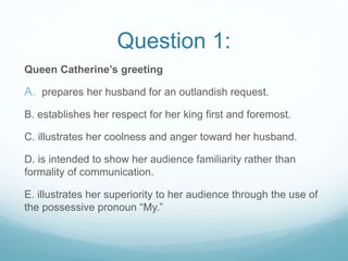 Question 1:
Queen Catherine’s greeting
A. prepares her husband for an outlandish request.
B. establishes her respect for her king first and foremost.
C. illustrates her coolness and anger toward her husband.
D. is intended to show her audience familiarity rather than
formality of communication.
E. illustrates her superiority to her audience through the use of
the possessive pronoun “My.”
 