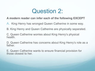 Question 2:
A modern reader can infer each of the following EXCEPT
A. King Henry has wronged Queen Catherine in some way.
B. King Henry and Queen Catherine are physically separated.
C. Queen Catherine worries about King Henry’s physical
health.
D. Queen Catherine has concerns about King Henry’s role as a
father.
E. Queen Catherine wants to ensure financial provision for
those closest to her.
 
