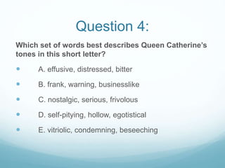 Question 4:
Which set of words best describes Queen Catherine’s
tones in this short letter?
 A. effusive, distressed, bitter
 B. frank, warning, businesslike
 C. nostalgic, serious, frivolous
 D. self-pitying, hollow, egotistical
 E. vitriolic, condemning, beseeching
 