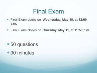 Final Exam
 Final Exam opens on Wednesday, May 10, at 12:00
a.m.
 Final Exam closes on Thursday, May 11, at 11:59 p.m.
50 questions
90 minutes
 