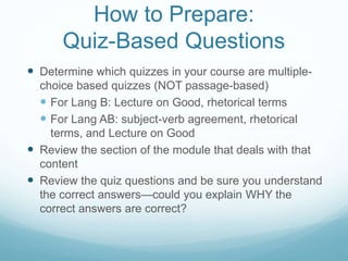 How to Prepare:
Quiz-Based Questions
 Determine which quizzes in your course are multiple-
choice based quizzes (NOT passage-based)
 For Lang B: Lecture on Good, rhetorical terms
 For Lang AB: subject-verb agreement, rhetorical
terms, and Lecture on Good
 Review the section of the module that deals with that
content
 Review the quiz questions and be sure you understand
the correct answers—could you explain WHY the
correct answers are correct?
 