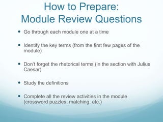 How to Prepare:
Module Review Questions
 Go through each module one at a time
 Identify the key terms (from the first few pages of the
module)
 Don’t forget the rhetorical terms (in the section with Julius
Caesar)
 Study the definitions
 Complete all the review activities in the module
(crossword puzzles, matching, etc.)
 