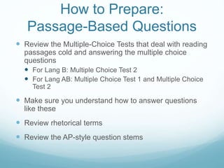 How to Prepare:
Passage-Based Questions
 Review the Multiple-Choice Tests that deal with reading
passages cold and answering the multiple choice
questions
 For Lang B: Multiple Choice Test 2
 For Lang AB: Multiple Choice Test 1 and Multiple Choice
Test 2
 Make sure you understand how to answer questions
like these
 Review rhetorical terms
 Review the AP-style question stems
 