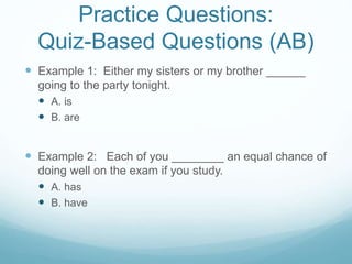 Practice Questions:
Quiz-Based Questions (AB)
 Example 1: Either my sisters or my brother ______
going to the party tonight.
 A. is
 B. are
 Example 2: Each of you ________ an equal chance of
doing well on the exam if you study.
 A. has
 B. have
 