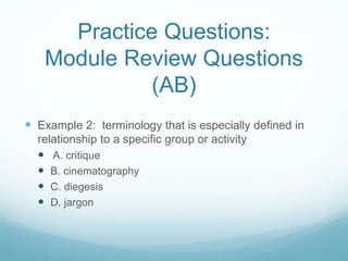 Practice Questions:
Module Review Questions
(AB)
 Example 2: terminology that is especially defined in
relationship to a specific group or activity
 A. critique
 B. cinematography
 C. diegesis
 D. jargon
 