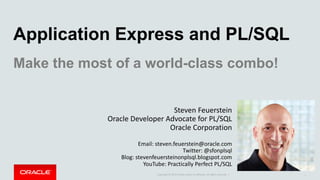 Copyright	©	2014	Oracle	and/or	its	affiliates.	All	rights	reserved.		|
Application Express and PL/SQL
Make the most of a world-class combo!
Steven	Feuerstein
Oracle	Developer	Advocate	for	PL/SQL
Oracle	Corporation
Email:	steven.feuerstein@oracle.com
Twitter:	@sfonplsql
Blog:	stevenfeuersteinonplsql.blogspot.com
YouTube:	Practically	Perfect	PL/SQL
1
 