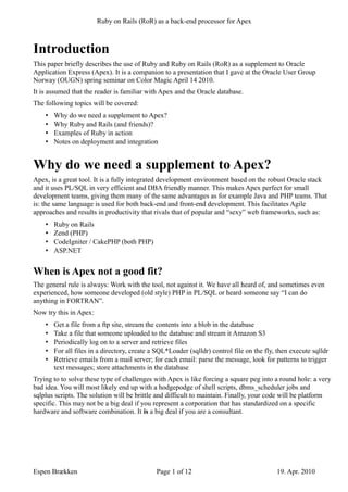 OUGN Paper                                                                               Apex and Rails



Introduction
This paper briefly describes the use of Ruby and Ruby on Rails (RoR) as a supplement to Oracle
Application Express (Apex). It is a companion to a presentation that I gave at the Oracle User Group
Norway (OUGN) spring seminar on Color Magic April 14 2010.
It is assumed that the reader is familiar with Apex and the Oracle database.
The following topics will be covered:
    •   Why do we need a supplement to Apex?
    •   Why Ruby and Rails (and friends)?
    •   Examples of Ruby in action
    •   Notes on deployment and integration


Why do we need a supplement to Apex?
Apex, is a great development tool. It is a fully integrated development environment based on the robust
Oracle stack and it uses PL/SQL in very efficient and DBA friendly manner. This makes Apex perfect for
small development teams, giving them many of the same advantages as for example Java and PHP teams.
That is: the same language is used for both back-end and front-end development. This facilitates Agile
approaches and results in productivity that rivals that of popular and “sexy” web frameworks, such as:
    •   Ruby on Rails
    •   Zend (PHP)
    •   CodeIgniter / CakePHP (both PHP)
    •   ASP.NET


When is Apex not a good fit?
The general rule is always: Work with the tool, not against it. We have all heard of, and sometimes even
experienced, how someone developed (old style) PHP in PL/SQL or heard someone say “I can do
anything in FORTRAN”.
Now try this in Apex:
    •   Get a file from a ftp site, stream the contents into a blob in the database
    •   Take a file that someone uploaded to the database and stream it Amazon S3
    •   Periodically log on to a server and retrieve files
    •   For all files in a directory, create a SQL*Loader (sqlldr) control file on the fly, then execute sqlldr
    •   Retrieve emails from a mail server; for each email: parse the message, look for patterns to trigger
        text messages; store attachments in the database
Trying to to solve these type of challenges with Apex is like forcing a square peg into a round hole: a very
bad idea. You will most likely end up with a hodgepodge of shell scripts, dbms_scheduler jobs and
sqlplus scripts. The solution will be brittle and difficult to maintain. Finally, your code will be platform
specific. This may not be a big deal if you represent a corporation that has standardized on a specific
hardware and software combination. It is a big deal if you are a consultant.




Espen Brækken                                 Page 1 of 12                                 19. Apr. 2010
 