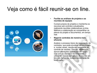 Veja como é fácil reunir-se on line. Facilite as análises de projetos e as reuniões de equipes Cumpra prazos de projetos e mantenha os recursos sob controle e atualizados, realizando reuniões colaborativas on-line. Melhore a colaboração ao compartilhar os planos do projeto e documentos, em tempo real. Negocie contratos de maneira mais eficiente Acelere o processo típico de negociação de contratos, que pode envolver vários e-mails e, muitas vezes, resulta em pesadelos de controle de versões. Discuta, destaque e aprove alterações contratuais em tempo real com os clientes e fornecedores, utilizando nossos aplicativos de reunião on-line sob demanda, independentemente da localização. 