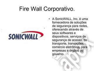 Fire Wall Corporativo. A SonicWALL, Inc. é uma fornecedora de soluções de segurança para redes, oferecendo através de seus softwares e dispositivos, serviços de segurança de acesso, de transporte, transações, comércio eletrônico, para empresas e órgãos do governo.  