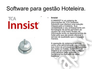 Software para gestão Hoteleira. Innsist O INNSIST é um sistema de informações da TCA Software Solutions que oferece uma solução integral para a hotelaria. Sua versatilidade e seu embasamento em tecnologias de ponta permitem ao usuário ter uma maior fluidez da informação entre os departamentos do hotel para que ele possa oferecer o serviço de qualidade que o hóspede merece. A operação do sistema é definida como uma administração por módulos que inclui as principais áreas operadas por todos os hotéis.  O INNSIST se adapta e se comunica com qualquer outro produto (seja software ou hardware) no mercado do setor hoteleiro. 